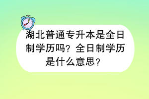 湖北普通專升本是全日制學(xué)歷嗎？全日制學(xué)歷是什么意思？
