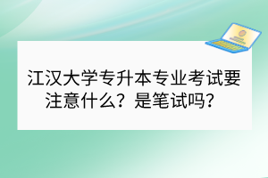 江漢大學(xué)專升本專業(yè)考試要注意什么？是筆試嗎？