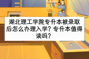 湖北理工學(xué)院專升本被錄取后怎么辦理入學(xué)？專升本值得讀嗎？