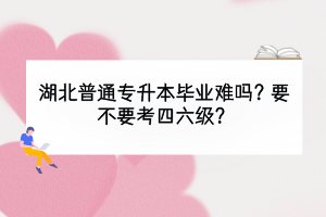 湖北普通專升本畢業(yè)難嗎？要不要考四六級？