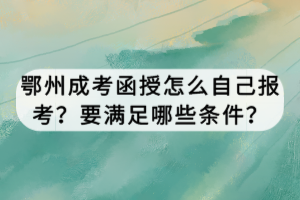 鄂州成考函授怎么自己報考？要滿足哪些條件？