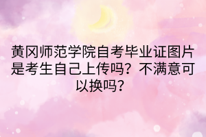 黃岡師范學(xué)院自考畢業(yè)證圖片是考生自己上傳嗎？不滿意可以換嗎？