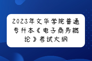 2023年文華學(xué)院普通專升本《電子商務(wù)概論》考試大綱