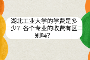 湖北工業(yè)大學(xué)的學(xué)費(fèi)是多少？各個(gè)專業(yè)的收費(fèi)有區(qū)別嗎？