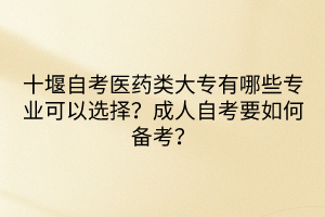 十堰自考醫(yī)藥類大專有哪些專業(yè)可以選擇？成人自考要如何備考？