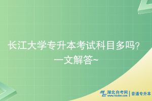 長(zhǎng)江大學(xué)專升本考試科目多嗎？一文解答~