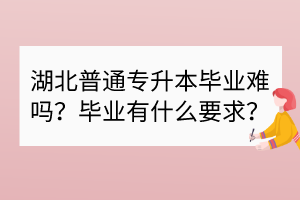 湖北普通專升本畢業(yè)難嗎？畢業(yè)有什么要求？