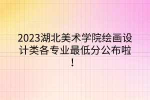 2023湖北美術(shù)學(xué)院繪畫設(shè)計(jì)類各專業(yè)最低分公布啦！