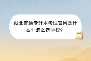 湖北普通專升本考試官網(wǎng)是什么？怎么選學校？