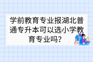 學(xué)前教育專業(yè)報湖北普通專升本可以選小學(xué)教育專業(yè)嗎？