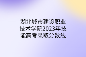 湖北城市建設職業(yè)技術學院2023年技能高考錄取分數(shù)線