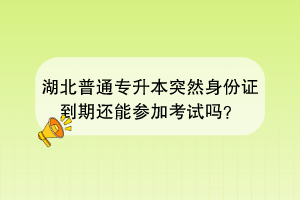 湖北普通專升本突然身份證到期還能參加考試嗎？