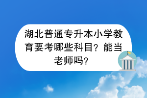 湖北普通專升本小學(xué)教育要考哪些科目？能當(dāng)老師嗎？