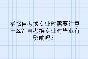 孝感自考換專(zhuān)業(yè)時(shí)需要注意什么？自考換專(zhuān)業(yè)對(duì)畢業(yè)有影響嗎？