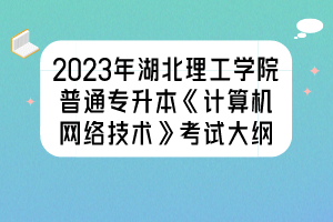 2023年湖北理工學(xué)院普通專升本《計算機網(wǎng)絡(luò)技術(shù)》考試大綱
