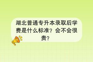 湖北普通專升本錄取后學費是什么標準？會不會很貴？