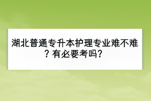湖北普通專升本護理專業(yè)難不難？有必要考嗎？