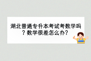 湖北普通專升本考試考數(shù)學(xué)嗎？數(shù)學(xué)很差怎么辦？