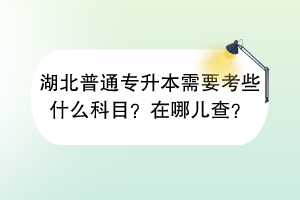 湖北普通專升本需要考些什么科目？在哪兒查？