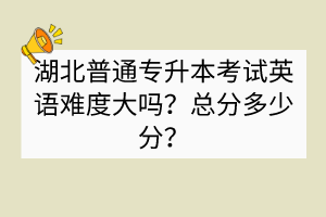 湖北普通專升本考試英語難度大嗎？總分多少分？