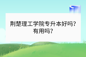 荊楚理工學(xué)院專升本好嗎？有用嗎？