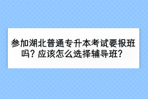 參加湖北普通專升本考試要報班嗎？應該怎么選擇輔導班？