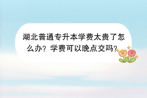 湖北普通專升本學(xué)費太貴了怎么辦？學(xué)費可以晚點交嗎？
