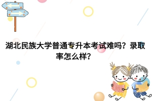 湖北民族大學(xué)普通專升本考試難嗎？錄取率怎么樣？