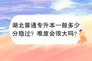?湖北普通專升本一般多少分穩(wěn)過？難度會很大嗎？