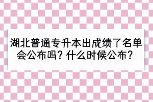 湖北普通專升本出成績了名單會公布嗎？什么時候公布？