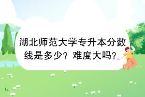湖北師范大學專升本分數線是多少？難度大嗎？