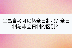 宜昌自考可以轉(zhuǎn)全日制嗎？全日制與非全日制的區(qū)別？