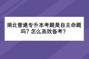 湖北普通專升本考題是自主命題嗎？怎么高效備考？