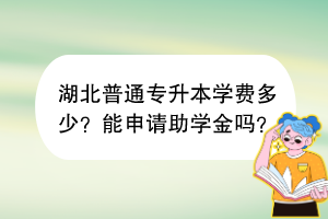 湖北普通專升本學(xué)費(fèi)多少？能申請助學(xué)金嗎？