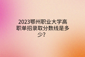 2023鄂州職業(yè)大學(xué)高職單招錄取分?jǐn)?shù)線是多少？