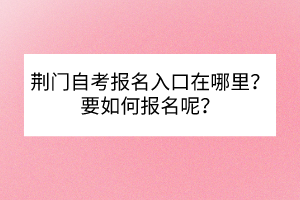 荊門自考報(bào)名入口在哪里？要如何報(bào)名呢？