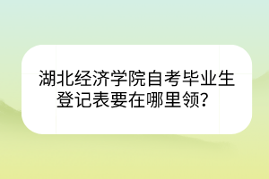 湖北經(jīng)濟(jì)學(xué)院自考畢業(yè)生登記表要在哪里領(lǐng)？