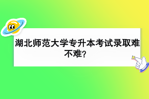 湖北師范大學專升本考試錄取難不難？