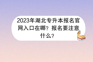 2023年湖北專升本報名官網入口在哪？報名要注意什么？