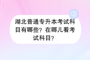 ?湖北普通專升本考試科目有哪些？在哪兒看考試科目？