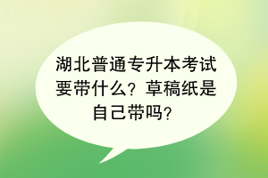 湖北普通專升本考試要帶什么？草稿紙是自己帶嗎？