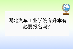 湖北汽車工業(yè)學院專升本有必要報名嗎？