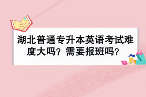 湖北普通專升本英語考試難度大嗎？需要報班嗎？