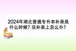 2024年湖北普通專升本補(bǔ)錄是什么時(shí)候？需要注意什么？