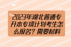 2023年湖北普通專升本專項(xiàng)計(jì)劃考生怎么報(bào)名？需要材料