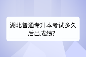 湖北普通專(zhuān)升本考試多久后出成績(jī)？