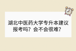 湖北中醫(yī)藥大學(xué)專升本建議報(bào)考嗎？會(huì)不會(huì)很難？