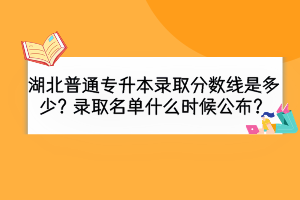 湖北普通專升本錄取分?jǐn)?shù)線是多少？錄取名單什么時(shí)候公布？