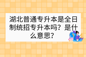 湖北普通專升本是全日制統(tǒng)招專升本嗎？是什么意思？