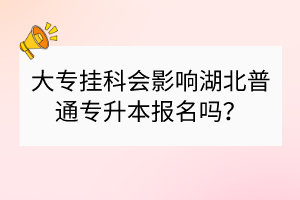 大專掛科會(huì)影響湖北普通專升本報(bào)名嗎？